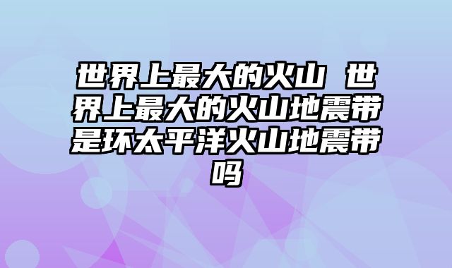 世界上最大的火山 世界上最大的火山地震带是环太平洋火山地震带吗