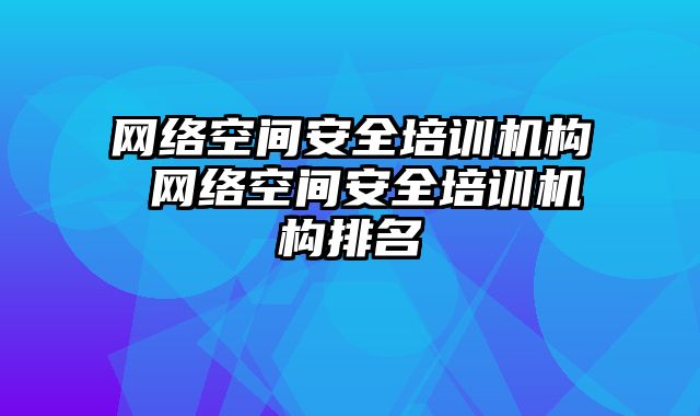 网络空间安全培训机构 网络空间安全培训机构排名
