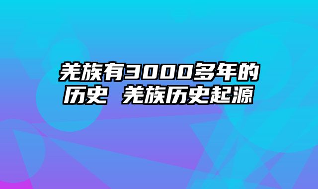 羌族有3000多年的历史 羌族历史起源