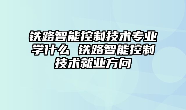 铁路智能控制技术专业学什么 铁路智能控制技术就业方向