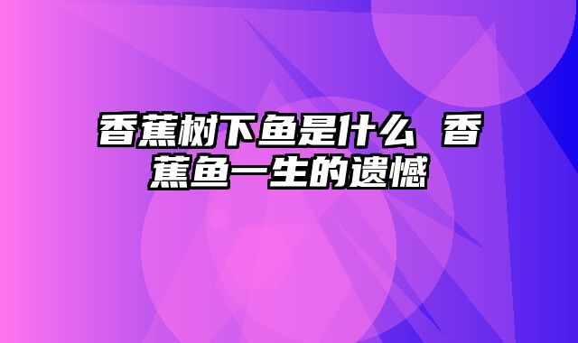 香蕉树下鱼是什么 香蕉鱼一生的遗憾