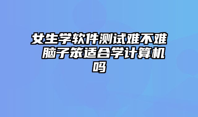 女生学软件测试难不难 脑子笨适合学计算机吗