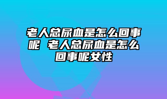 老人总尿血是怎么回事呢 老人总尿血是怎么回事呢女性