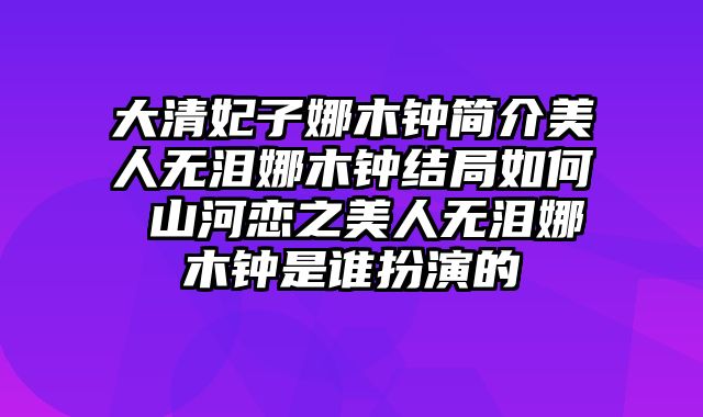 大清妃子娜木钟简介美人无泪娜木钟结局如何 山河恋之美人无泪娜木钟是谁扮演的