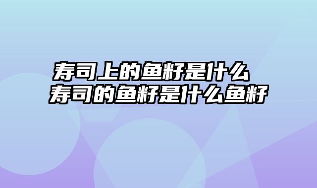 寿司上的鱼籽是什么 寿司的鱼籽是什么鱼籽