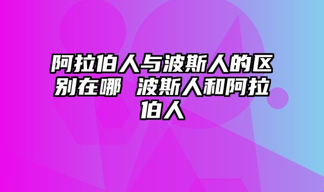 阿拉伯人与波斯人的区别在哪 波斯人和阿拉伯人