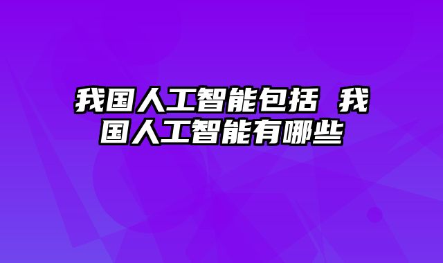 我国人工智能包括 我国人工智能有哪些