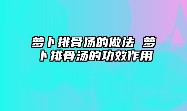 萝卜排骨汤的做法 萝卜排骨汤的功效作用