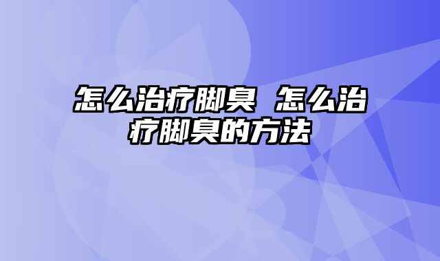怎么治疗脚臭 怎么治疗脚臭的方法