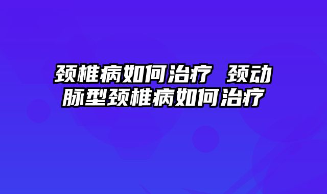 颈椎病如何治疗 颈动脉型颈椎病如何治疗