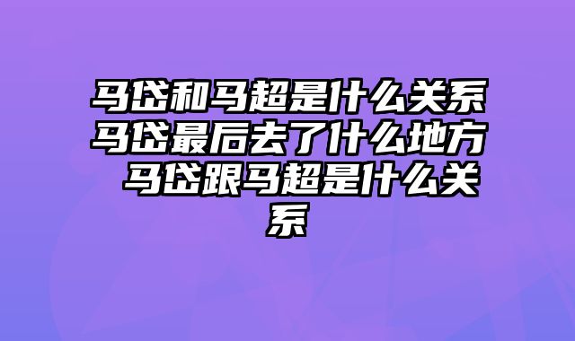 马岱和马超是什么关系马岱最后去了什么地方 马岱跟马超是什么关系