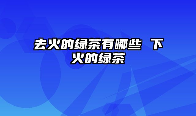 去火的绿茶有哪些 下火的绿茶
