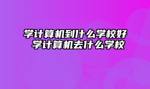 学计算机到什么学校好 学计算机去什么学校