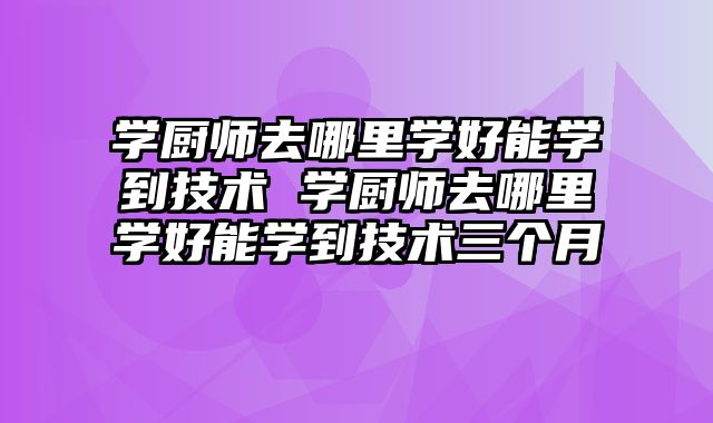学厨师去哪里学好能学到技术 学厨师去哪里学好能学到技术三个月