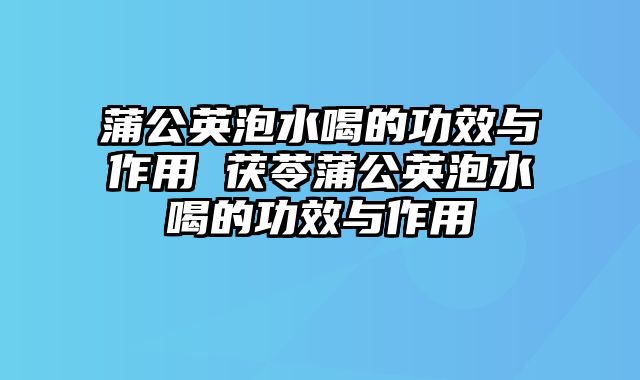 蒲公英泡水喝的功效与作用 茯苓蒲公英泡水喝的功效与作用