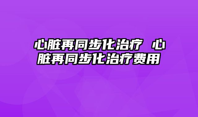 心脏再同步化治疗 心脏再同步化治疗费用