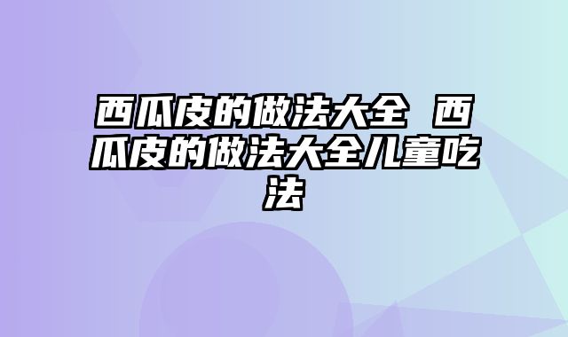 西瓜皮的做法大全 西瓜皮的做法大全儿童吃法