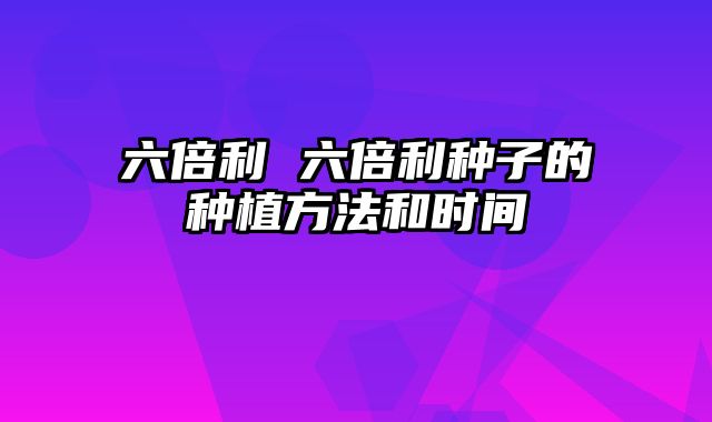 六倍利 六倍利种子的种植方法和时间
