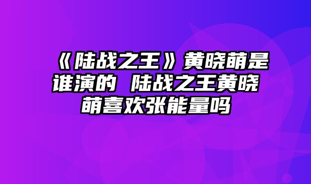 《陆战之王》黄晓萌是谁演的 陆战之王黄晓萌喜欢张能量吗