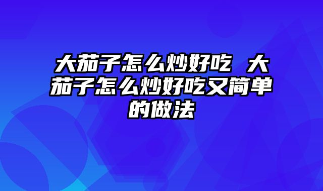 大茄子怎么炒好吃 大茄子怎么炒好吃又简单的做法