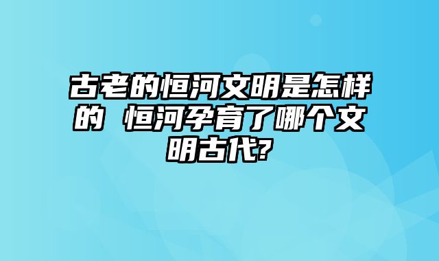 古老的恒河文明是怎样的 恒河孕育了哪个文明古代?
