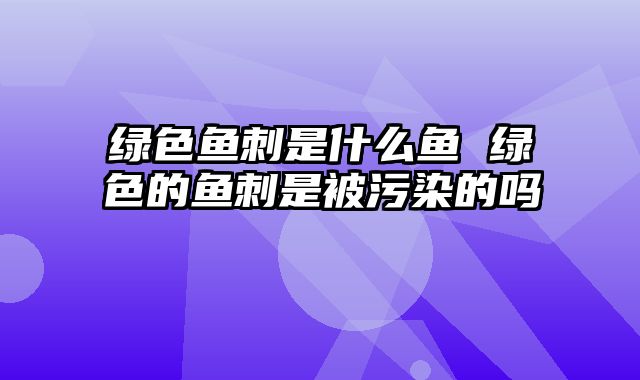 绿色鱼刺是什么鱼 绿色的鱼刺是被污染的吗