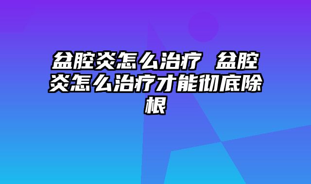 盆腔炎怎么治疗 盆腔炎怎么治疗才能彻底除根