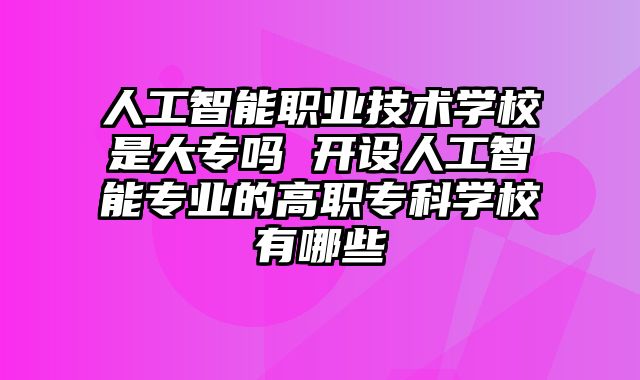 人工智能职业技术学校是大专吗 开设人工智能专业的高职专科学校有哪些