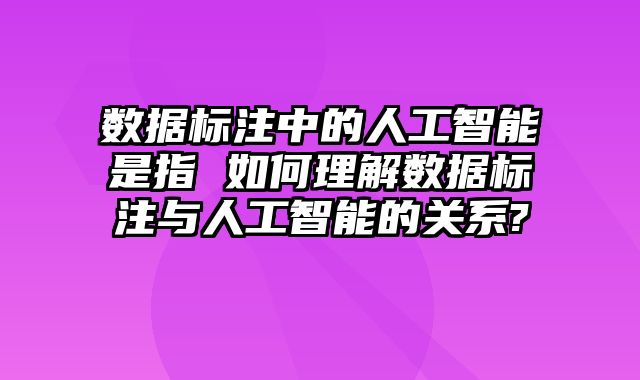 数据标注中的人工智能是指 如何理解数据标注与人工智能的关系?