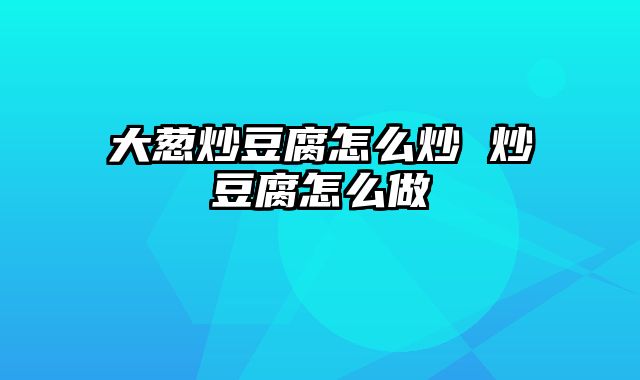 大葱炒豆腐怎么炒 炒豆腐怎么做