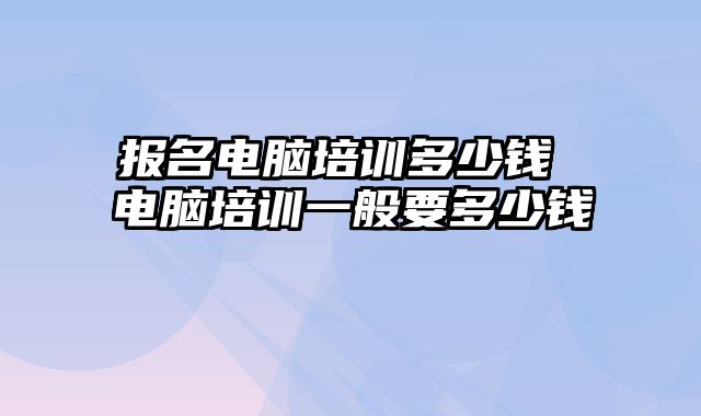 报名电脑培训多少钱 电脑培训一般要多少钱