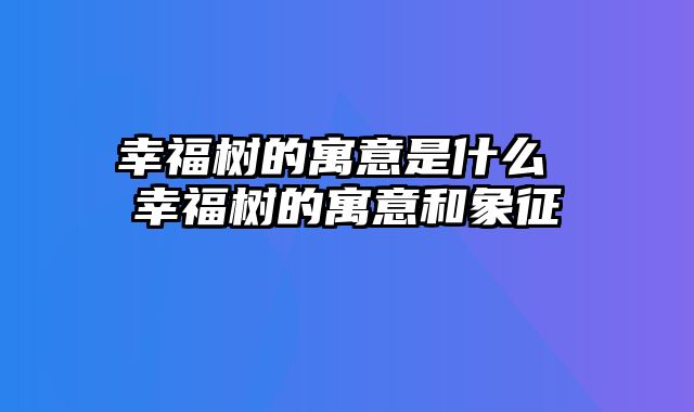 幸福树的寓意是什么 幸福树的寓意和象征