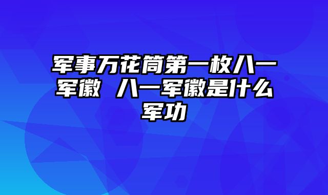 军事万花筒第一枚八一军徽 八一军徽是什么军功