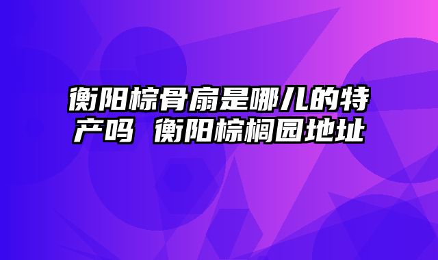 衡阳棕骨扇是哪儿的特产吗 衡阳棕榈园地址