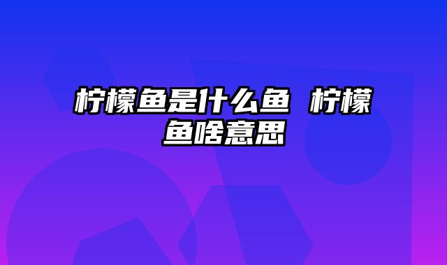 柠檬鱼是什么鱼 柠檬鱼啥意思