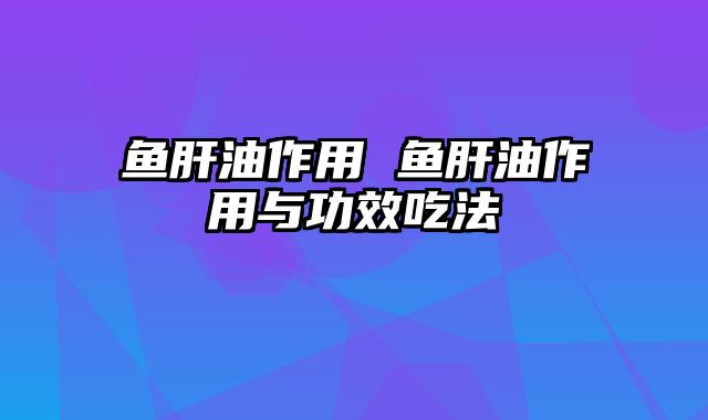 鱼肝油作用 鱼肝油作用与功效吃法
