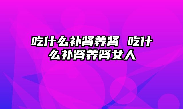 吃什么补肾养肾 吃什么补肾养肾女人