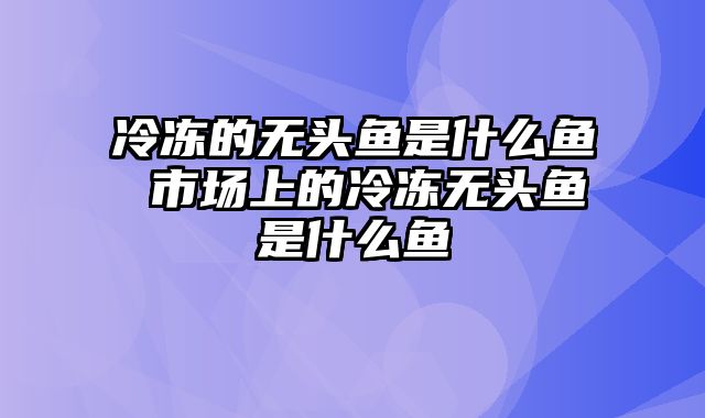 冷冻的无头鱼是什么鱼 市场上的冷冻无头鱼是什么鱼