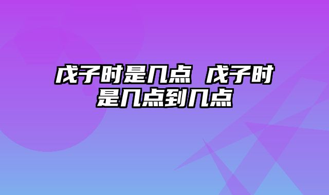戊子时是几点 戊子时是几点到几点