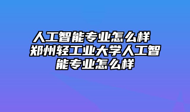 人工智能专业怎么样 郑州轻工业大学人工智能专业怎么样