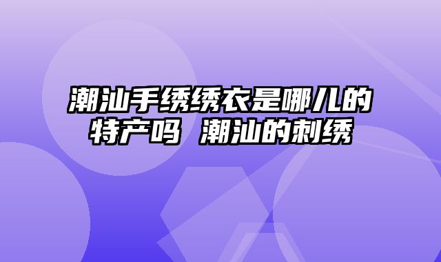 潮汕手绣绣衣是哪儿的特产吗 潮汕的刺绣