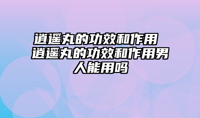 逍遥丸的功效和作用 逍遥丸的功效和作用男人能用吗