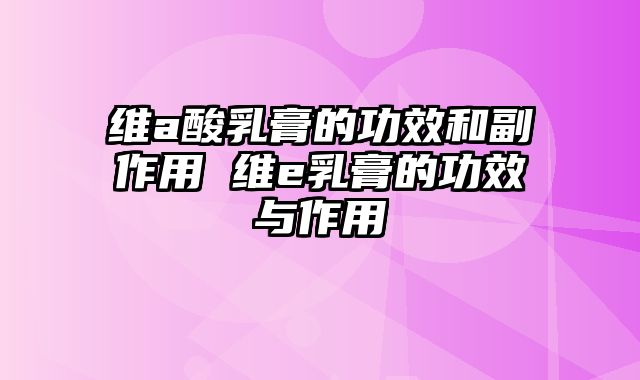 维a酸乳膏的功效和副作用 维e乳膏的功效与作用