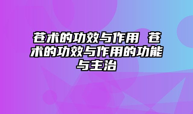 苍术的功效与作用 苍术的功效与作用的功能与主治
