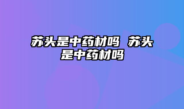 苏头是中药材吗 苏头是中药材吗