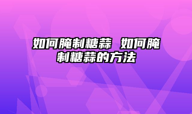 如何腌制糖蒜 如何腌制糖蒜的方法