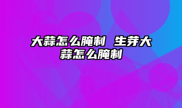 大蒜怎么腌制 生芽大蒜怎么腌制