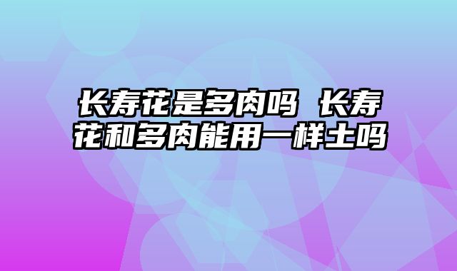 长寿花是多肉吗 长寿花和多肉能用一样土吗