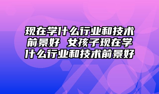 现在学什么行业和技术前景好 女孩子现在学什么行业和技术前景好