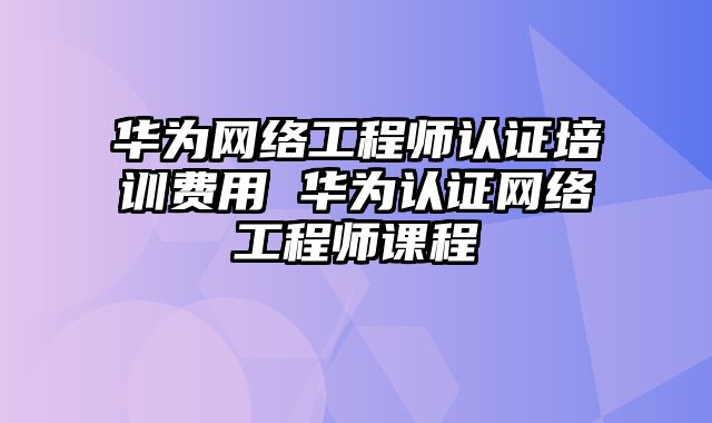 华为网络工程师认证培训费用 华为认证网络工程师课程